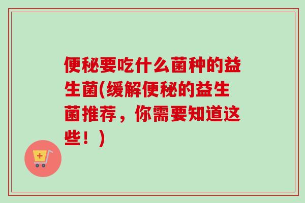 要吃什么菌种的益生菌(缓解的益生菌推荐,你需要知道这些!) 要吃什么菌种的益生菌(缓解的益生菌推荐,你需要知道这些!)