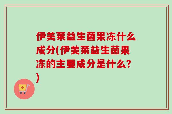 伊美莱益生菌果冻什么成分(伊美莱益生菌果冻的主要成分是什么?) 伊美莱益生菌果冻什么成分(伊美莱益生菌果冻的主要成分是什么?)