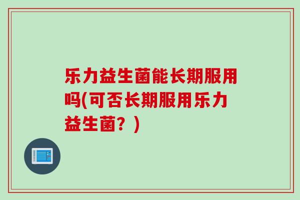 乐力益生菌能长期服用吗(可否长期服用乐力益生菌?) 乐力益生菌能长期服用吗(可否长期服用乐力益生菌?)