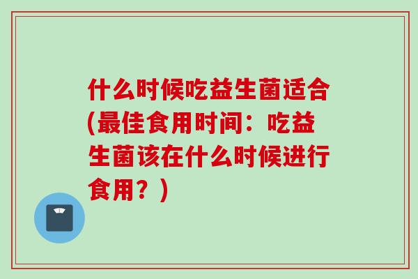 什么时候吃益生菌适合(佳食用时间:吃益生菌该在什么时候进行食用?) 什么时候吃益生菌适合(佳食用时间:吃益生菌该在什么时候进行食用?)