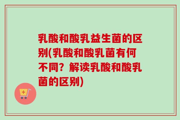 乳酸和酸乳益生菌的区别(乳酸和酸乳菌有何不同？解读乳酸和酸乳菌的区别)