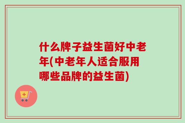 什么牌子益生菌好中老年(中老年人适合服用哪些品牌的益生菌) 什么牌子益生菌好中老年(中老年人适合服用哪些品牌的益生菌)