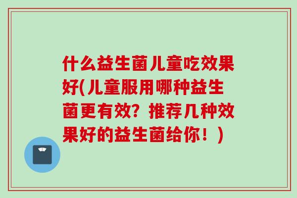 什么益生菌儿童吃效果好(儿童服用哪种益生菌更有效？推荐几种效果好的益生菌给你！)