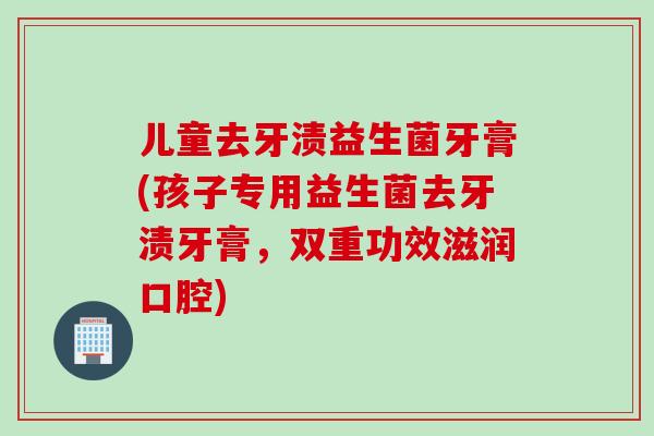 儿童去牙渍益生菌牙膏(孩子专用益生菌去牙渍牙膏,双重功效滋润口腔) 儿童去牙渍益生菌牙膏(孩子专用益生菌去牙渍牙膏,双重功效滋润口腔)