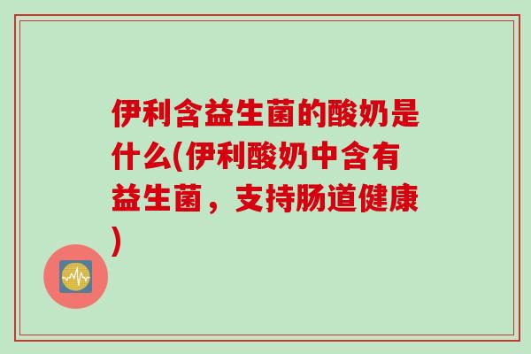 伊利含益生菌的酸奶是什么(伊利酸奶中含有益生菌，支持肠道健康)
