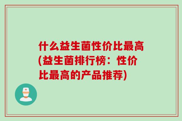 什么益生菌性价比高(益生菌排行榜:性价比高的产品推荐) 什么益生菌性价比高(益生菌排行榜:性价比高的产品推荐)
