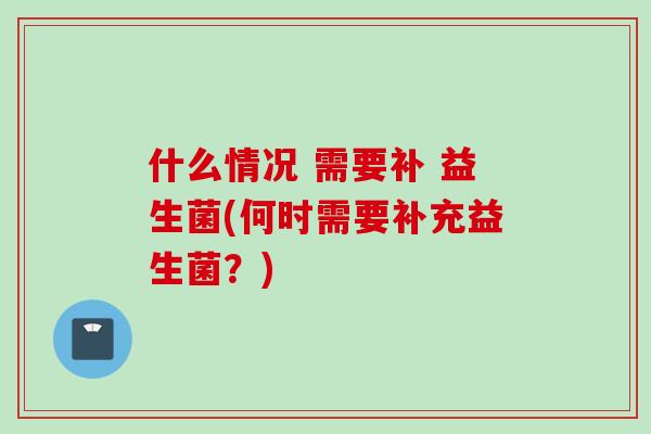 什么情况 需要补 益生菌(何时需要补充益生菌?) 什么情况 需要补 益生菌(何时需要补充益生菌?)