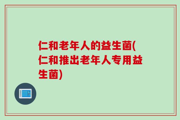 仁和老年人的益生菌(仁和推出老年人专用益生菌)