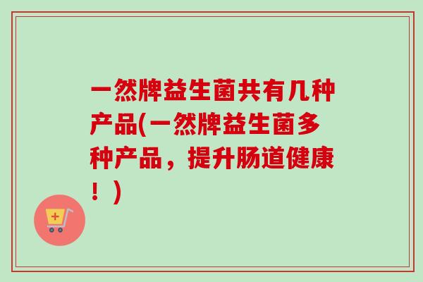 一然牌益生菌共有几种产品(一然牌益生菌多种产品，提升肠道健康！)