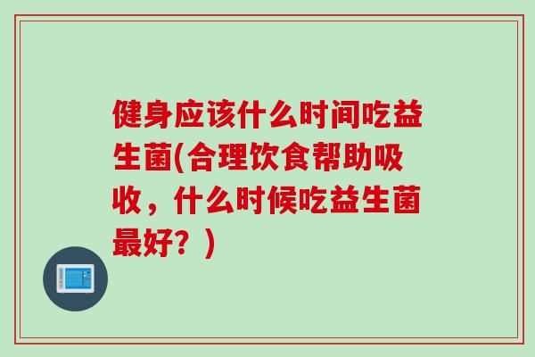 健身应该什么时间吃益生菌(合理饮食帮助吸收,什么时候吃益生菌好?) 健身应该什么时间吃益生菌(合理饮食帮助吸收,什么时候吃益生菌好?)