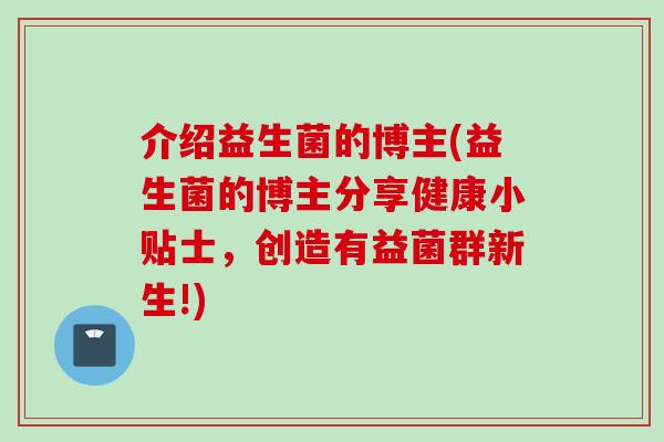 介绍益生菌的博主(益生菌的博主分享健康小贴士,创造有益菌群新生!) 介绍益生菌的博主(益生菌的博主分享健康小贴士,创造有益菌群新生!)