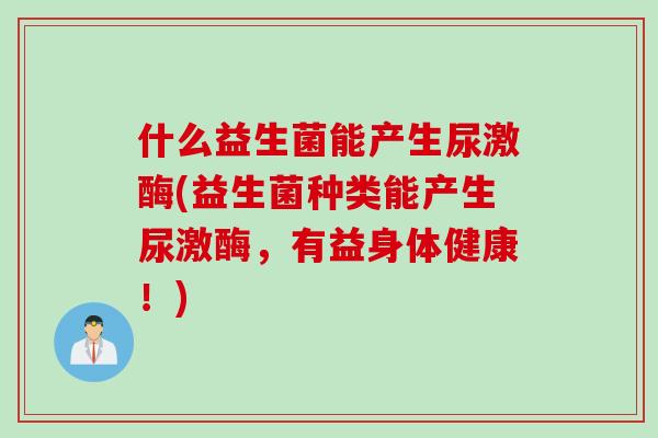 什么益生菌能产生尿激酶(益生菌种类能产生尿激酶，有益身体健康！)