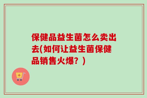 保健品益生菌怎么卖出去(如何让益生菌保健品销售火爆？)