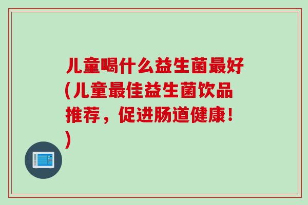 儿童喝什么益生菌好(儿童佳益生菌饮品推荐，促进肠道健康！)