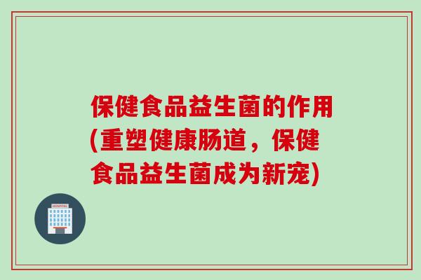 保健食品益生菌的作用(重塑健康肠道，保健食品益生菌成为新宠)