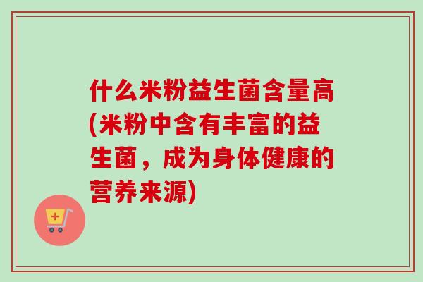什么米粉益生菌含量高(米粉中含有丰富的益生菌，成为身体健康的营养来源)