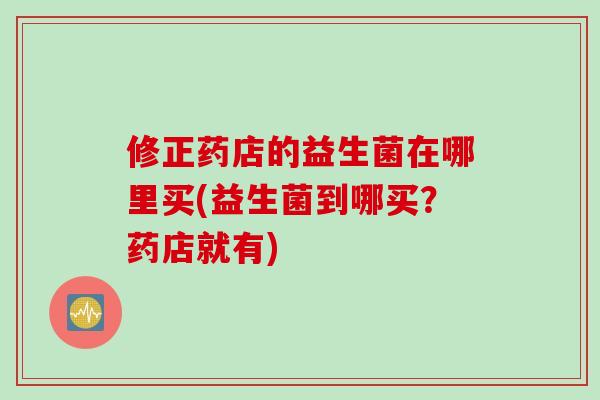 修正药店的益生菌在哪里买(益生菌到哪买？药店就有)