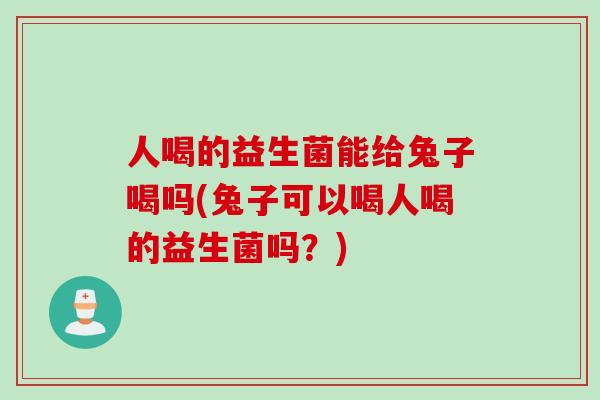 人喝的益生菌能给兔子喝吗(兔子可以喝人喝的益生菌吗？)