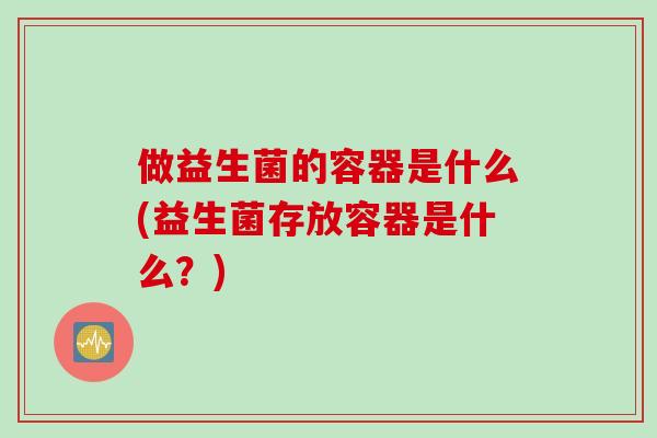 做益生菌的容器是什么(益生菌存放容器是什么?) 做益生菌的容器是什么(益生菌存放容器是什么?)