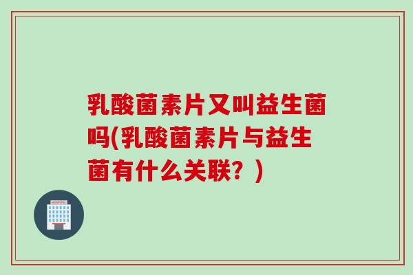 乳酸菌素片又叫益生菌吗(乳酸菌素片与益生菌有什么关联?) 乳酸菌素片又叫益生菌吗(乳酸菌素片与益生菌有什么关联?)