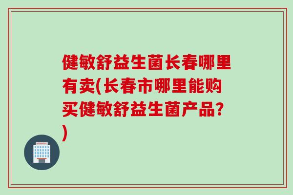 健敏舒益生菌长春哪里有卖(长春市哪里能购买健敏舒益生菌产品？)