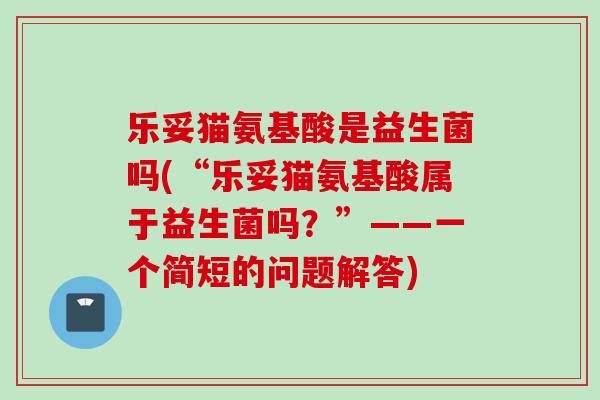 乐妥猫氨基酸是益生菌吗(“乐妥猫氨基酸属于益生菌吗?”——一个简短的问题解答) 乐妥猫氨基酸是益生菌吗(“乐妥猫氨基酸属于益生菌吗?”——一个简短的问题解答)