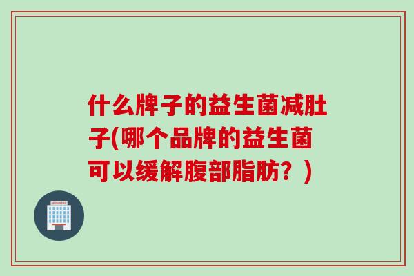 什么牌子的益生菌减肚子(哪个品牌的益生菌可以缓解腹部脂肪？)
