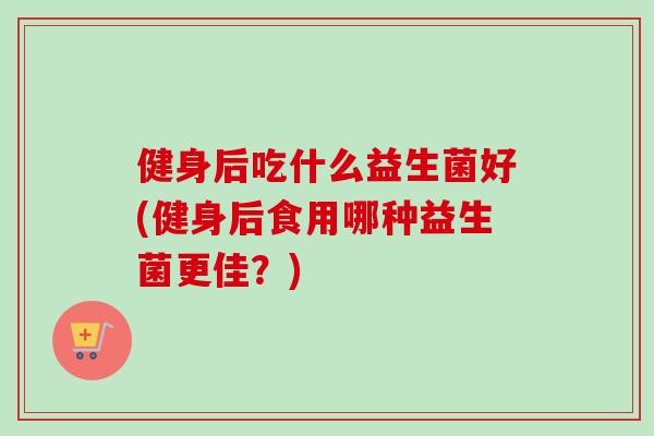 健身后吃什么益生菌好(健身后食用哪种益生菌更佳？)