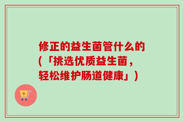 修正的益生菌管什么的(「挑选优质益生菌，轻松维护肠道健康」)