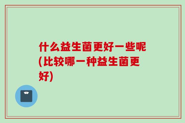 什么益生菌更好一些呢(比较哪一种益生菌更好) 什么益生菌更好一些呢(比较哪一种益生菌更好)