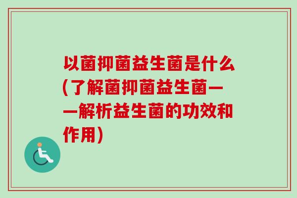 以菌抑菌益生菌是什么(了解菌抑菌益生菌——解析益生菌的功效和作用)