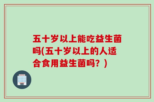 五十岁以上能吃益生菌吗(五十岁以上的人适合食用益生菌吗?) 五十岁以上能吃益生菌吗(五十岁以上的人适合食用益生菌吗?)
