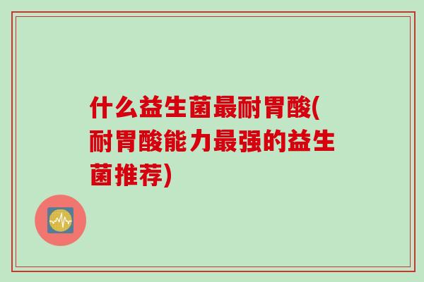 什么益生菌耐胃酸(耐胃酸能力强的益生菌推荐) 什么益生菌耐胃酸(耐胃酸能力强的益生菌推荐)