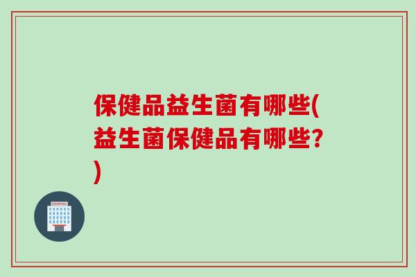 保健品益生菌有哪些(益生菌保健品有哪些？)