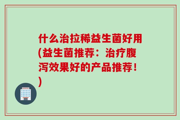 什么拉稀益生菌好用(益生菌推荐：效果好的产品推荐！)
