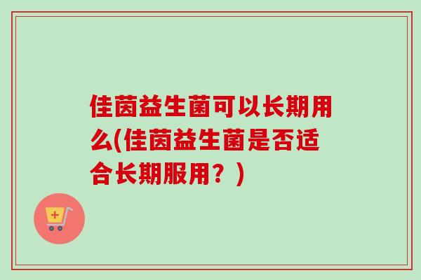 佳茵益生菌可以长期用么(佳茵益生菌是否适合长期服用？)