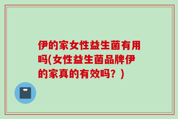 伊的家女性益生菌有用吗(女性益生菌品牌伊的家真的有效吗?) 伊的家女性益生菌有用吗(女性益生菌品牌伊的家真的有效吗?)