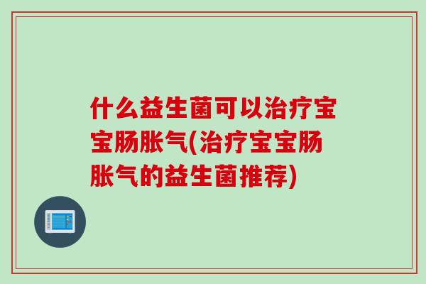 什么益生菌可以治疗宝宝肠胀气(治疗宝宝肠胀气的益生菌推荐)