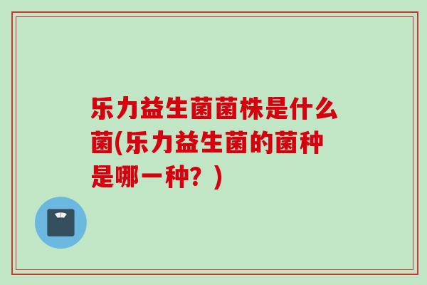 乐力益生菌菌株是什么菌(乐力益生菌的菌种是哪一种？)
