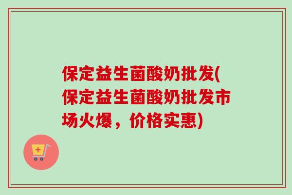 保定益生菌酸奶批发(保定益生菌酸奶批发市场火爆，价格实惠)