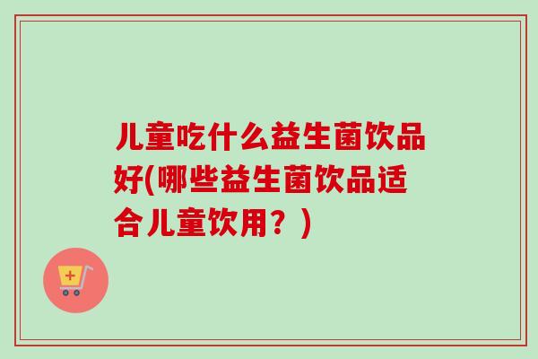 儿童吃什么益生菌饮品好(哪些益生菌饮品适合儿童饮用？)