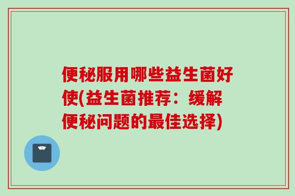 服用哪些益生菌好使(益生菌推荐：缓解问题的佳选择)