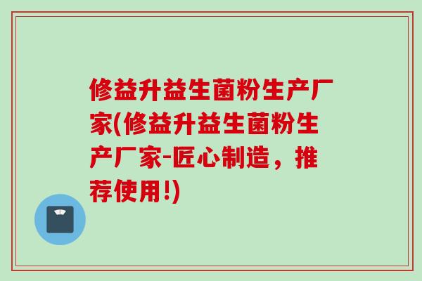 修益升益生菌粉生产厂家(修益升益生菌粉生产厂家-匠心制造，推荐使用!)