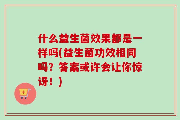 什么益生菌效果都是一样吗(益生菌功效相同吗？答案或许会让你惊讶！)