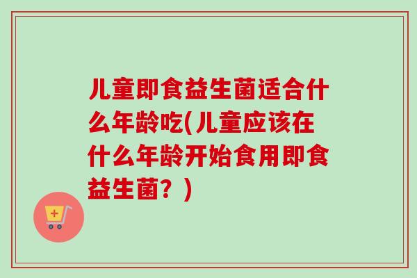儿童即食益生菌适合什么年龄吃(儿童应该在什么年龄开始食用即食益生菌?) 儿童即食益生菌适合什么年龄吃(儿童应该在什么年龄开始食用即食益生菌?)