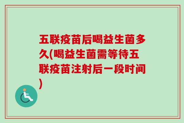 五联疫苗后喝益生菌多久(喝益生菌需等待五联疫苗注射后一段时间) 五联疫苗后喝益生菌多久(喝益生菌需等待五联疫苗注射后一段时间)