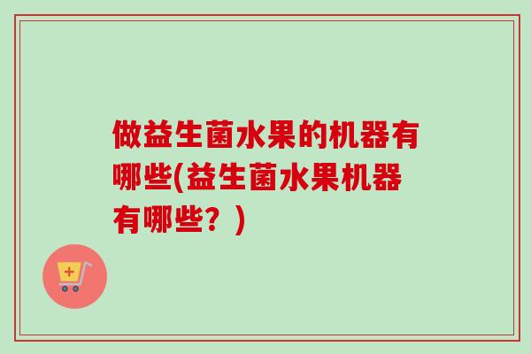 做益生菌水果的机器有哪些(益生菌水果机器有哪些?) 做益生菌水果的机器有哪些(益生菌水果机器有哪些?)