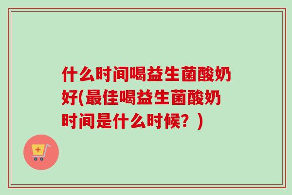 什么时间喝益生菌酸奶好(佳喝益生菌酸奶时间是什么时候?) 什么时间喝益生菌酸奶好(佳喝益生菌酸奶时间是什么时候?)