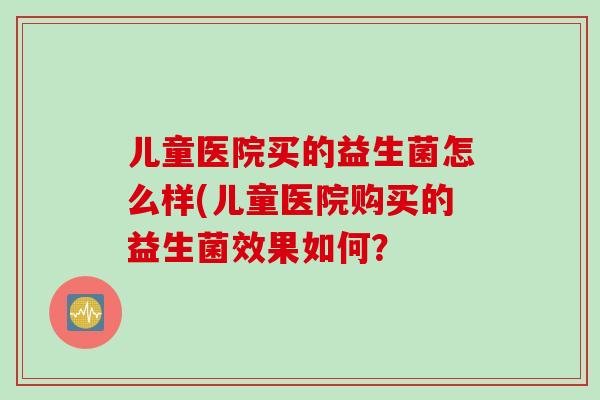 儿童医院买的益生菌怎么样(儿童医院购买的益生菌效果如何? 儿童医院买的益生菌怎么样(儿童医院购买的益生菌效果如何?