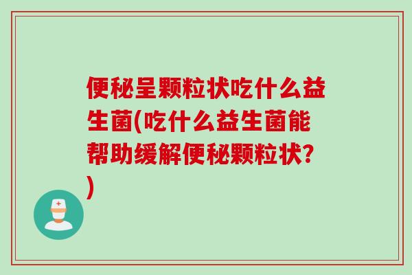 便秘呈颗粒状吃什么益生菌(吃什么益生菌能帮助缓解便秘颗粒状？)